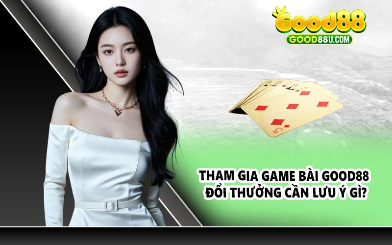 Tham gia game bài Good88 đổi thưởng cần lưu ý gì?